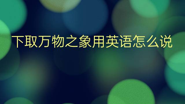 下取万物之象用英语怎么说 下取万物之象英语翻译