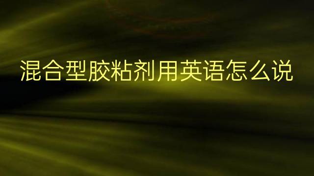 混合型胶粘剂用英语怎么说 混合型胶粘剂英语翻译