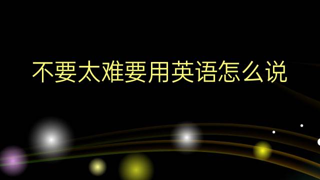 不要太难要用英语怎么说 不要太难要英语翻译