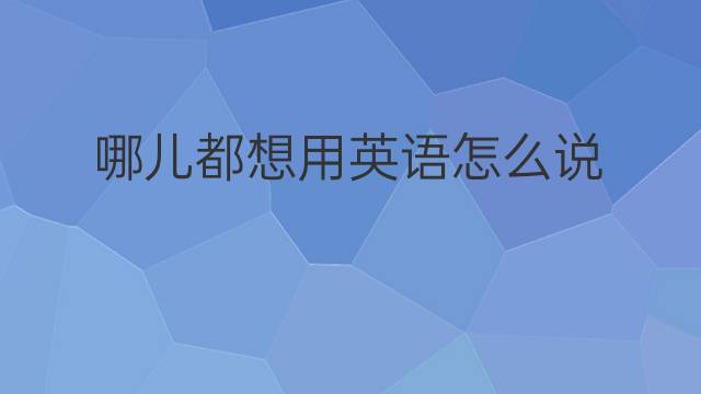 哪儿都想用英语怎么说 哪儿都想英语翻译