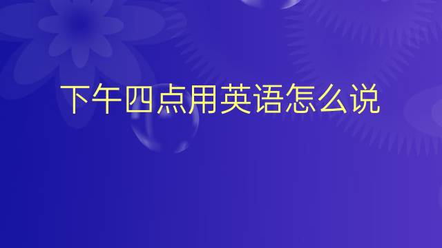 下午四点用英语怎么说 下午四点英语翻译