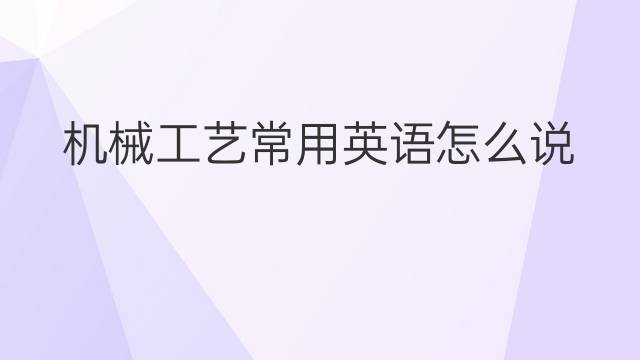 机械工艺常用英语怎么说 机械工艺常英语翻译