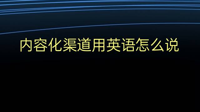 内容化渠道用英语怎么说 内容化渠道英语翻译