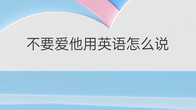 不要爱他用英语怎么说 不要爱他英语翻译