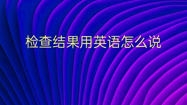 检查结果用英语怎么说 检查结果英语翻译