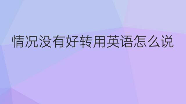 情况没有好转用英语怎么说 情况没有好转英语翻译