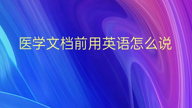 医学文档前用英语怎么说 医学文档前英语翻译