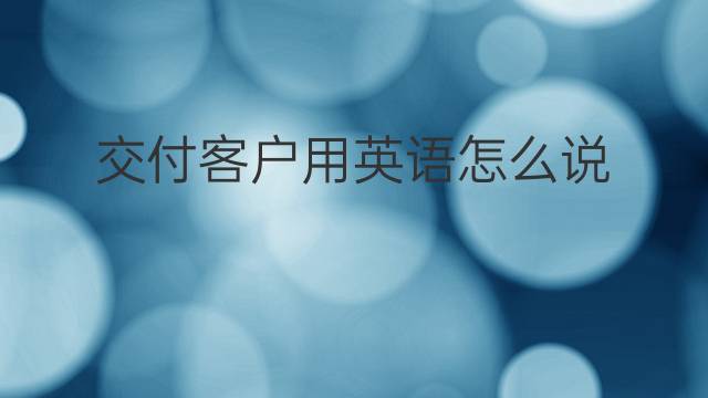 交付客户用英语怎么说 交付客户英语翻译