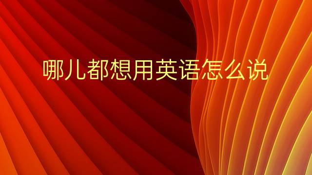 哪儿都想用英语怎么说 哪儿都想英语翻译