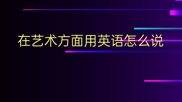 在艺术方面用英语怎么说 在艺术方面英语翻译