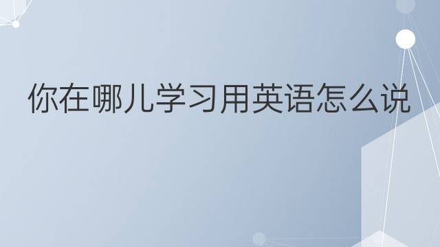 你在哪儿学习用英语怎么说 你在哪儿学习英语翻译