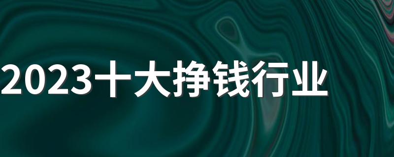 2023十大挣钱行业 什么行业最有发展