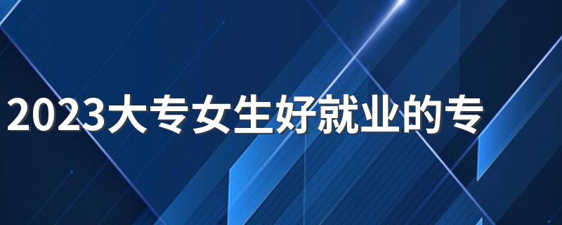 2023大专女生好就业的专业 有什么吃香的专业