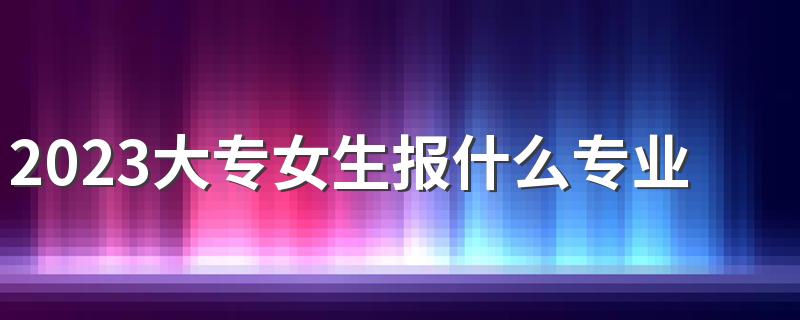 2023大专女生报什么专业就业率高 有哪些专业