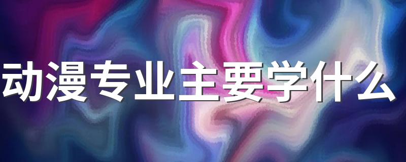 动漫专业主要学什么 具体课程有哪些