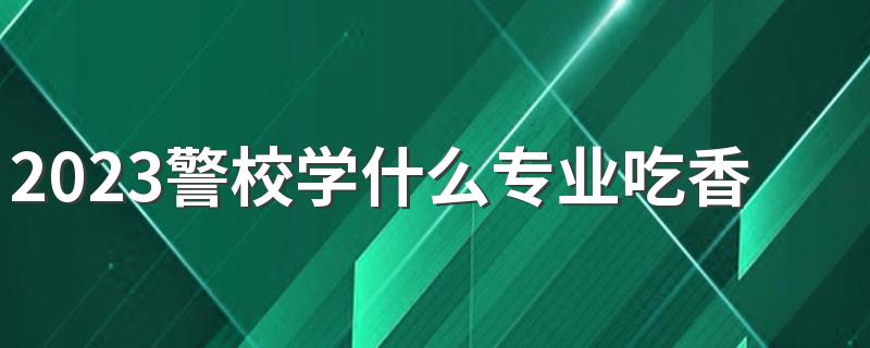 2023警校学什么专业吃香 有哪些专业