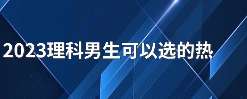 2023理科男生可以选的热门专业 有什么专业