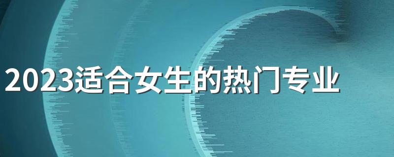 2023适合女生的热门专业 哪些专业最吃香