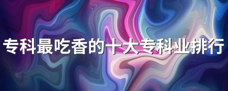 专科最吃香的十大专科业排行榜 2023热门专业有哪些