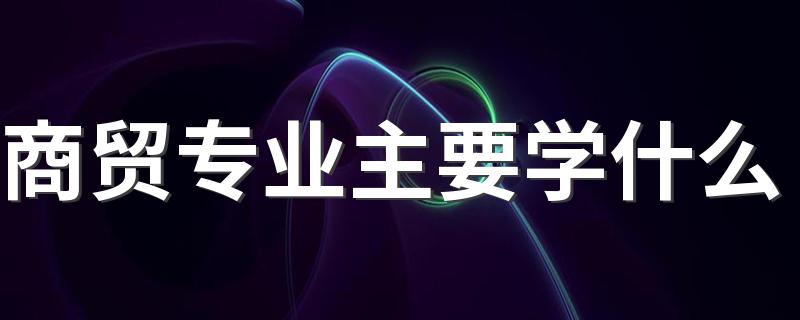 商贸专业主要学什么 都有哪些课程