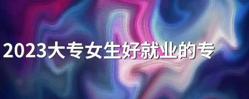 2023大专女生好就业的专业有哪些