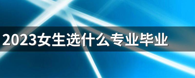 2023女生选什么专业毕业后好就业 有哪些专业