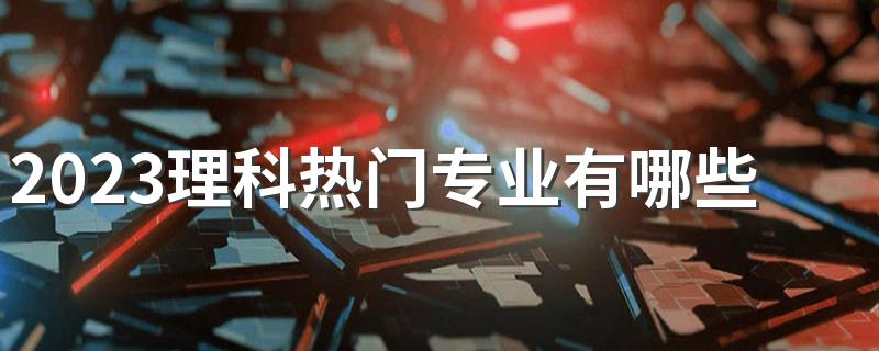 2023理科热门专业有哪些 什么专业毕业后待遇好