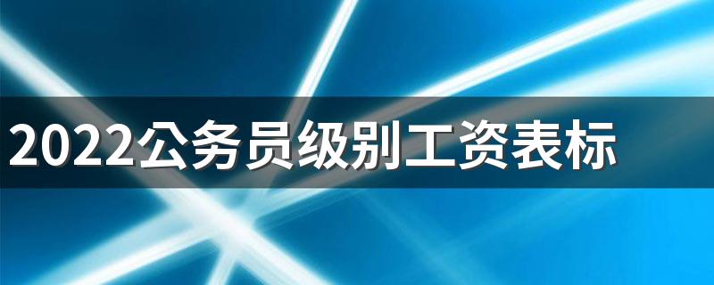 2022公务员级别工资表标准最新 收入高吗