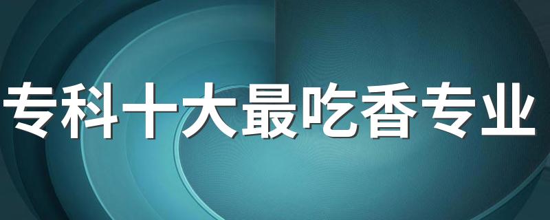 专科十大最吃香专业 最热门的专业是什么