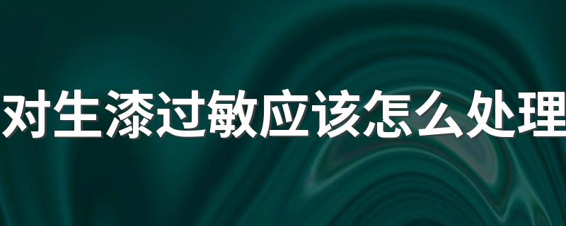 对生漆过敏应该怎么处理 使用生漆的时候应该注意哪些问题