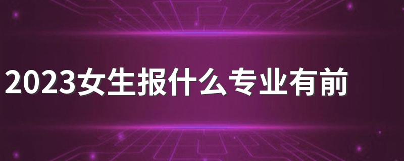 2023女生报什么专业有前途 最热门的专业是什么