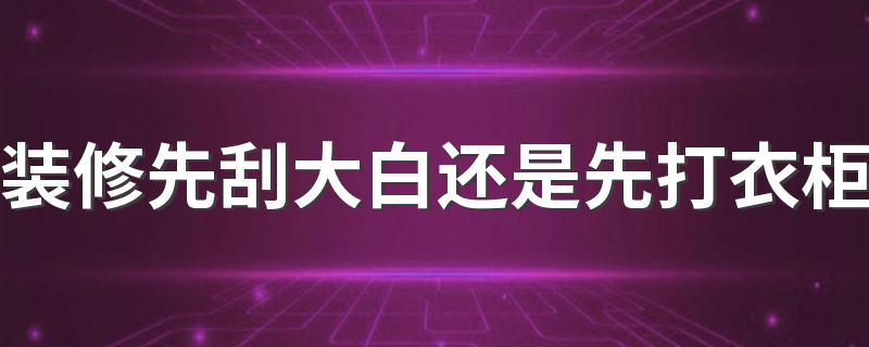 装修先刮大白还是先打衣柜 家装是先刷墙还是先打柜子