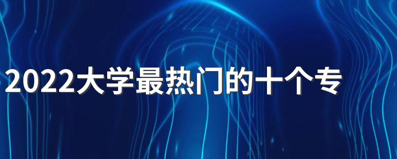 2022大学最热门的十个专业 什么专业赚钱