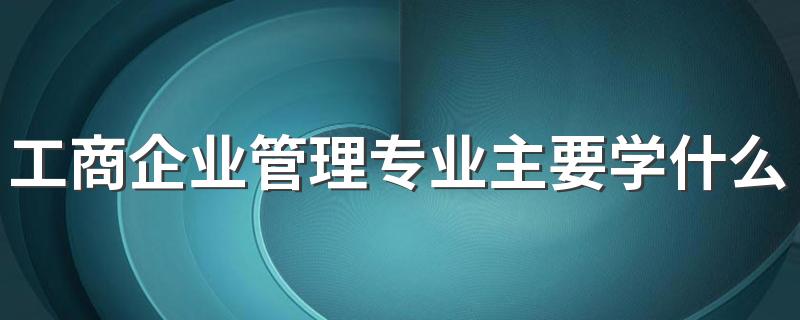 工商企业管理专业主要学什么 就业方向有哪些