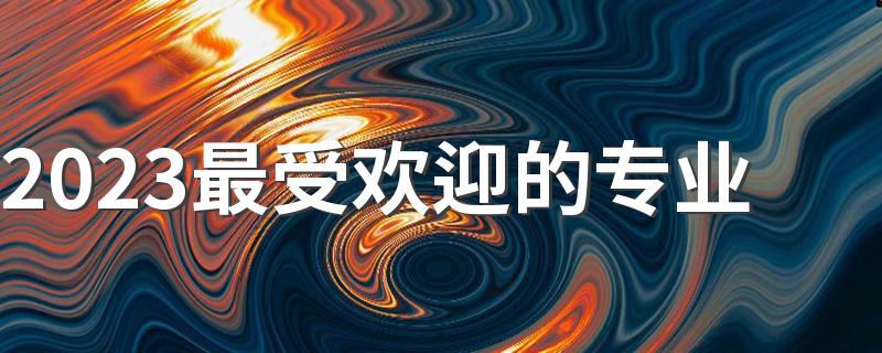 2023最受欢迎的专业 前景好的专业有什么