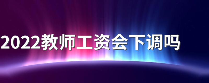 2022教师工资会下调吗 教师工资多少钱一个月