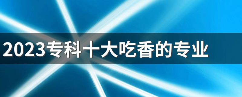 2023专科十大吃香的专业 什么专业毕业工资高