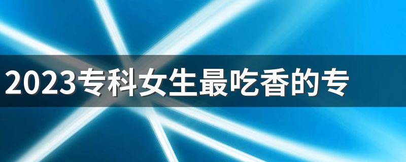 2023专科女生最吃香的专业 前景好的专业