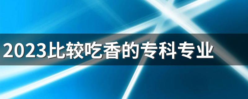 2023比较吃香的专科专业 就业不必本科差的专业