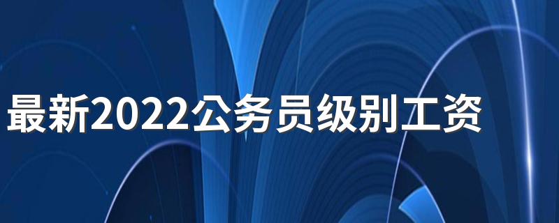 最新2022公务员级别工资表标准 公务员年薪多少