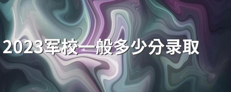 2023军校一般多少分录取 历年分数线参考