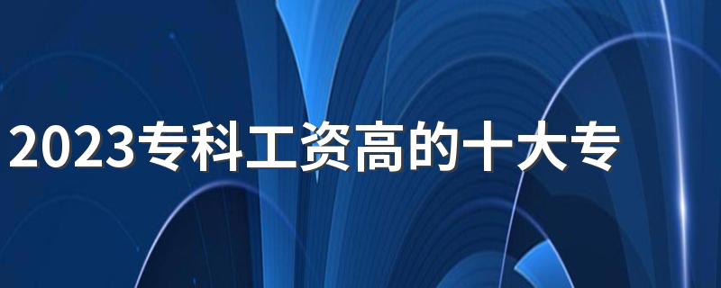 2023专科工资高的十大专业都有什么 哪些专业收入高