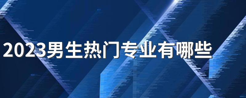 2023男生热门专业有哪些 什么专业吃香就业率高