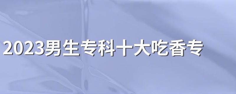 2023男生专科十大吃香专业 哪些专业更适合男生