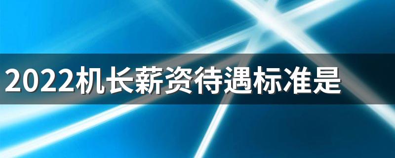 2022机长薪资待遇标准是怎样的 月收入多少