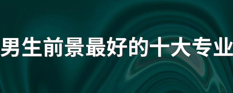 男生前景最好的十大专业 2023哪些专业最吃香