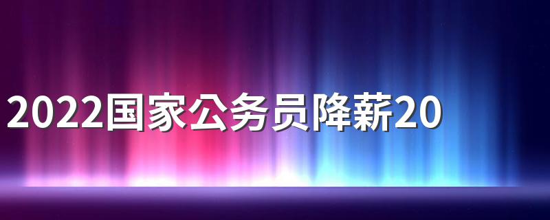 2022国家公务员降薪20%是真的吗 为什么会降薪