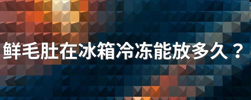 鲜毛肚在冰箱冷冻能放多久？