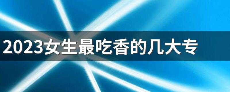 2023女生最吃香的几大专业盘点 哪些专业轻松工资高