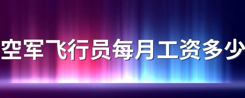 空军飞行员每月工资多少 挣的多不多